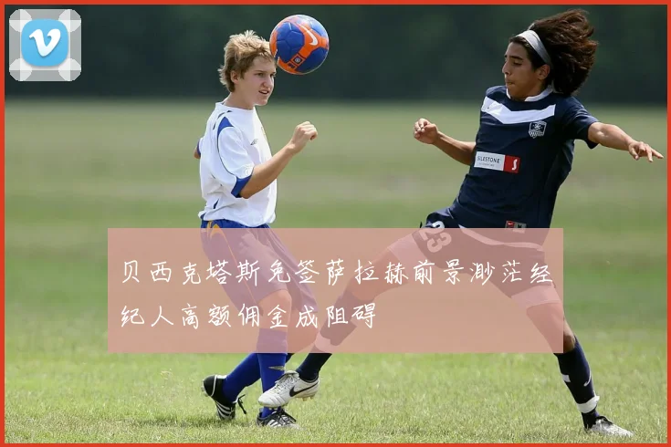 贝西克塔斯免签萨拉赫前景渺茫经纪人高额佣金成阻碍