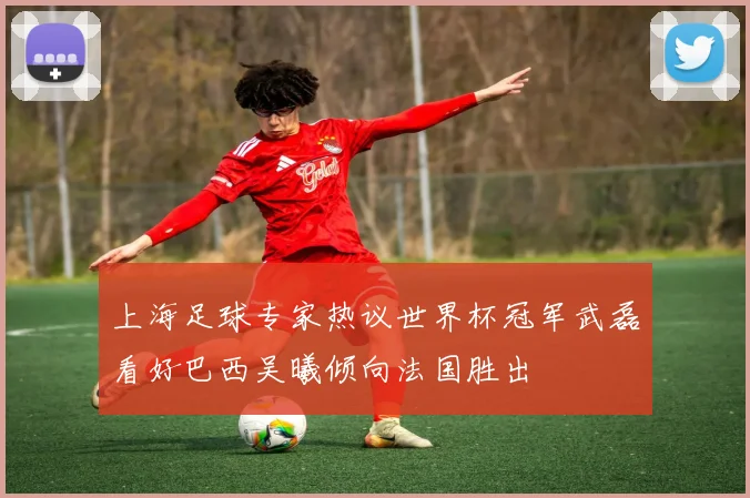 上海足球专家热议世界杯冠军武磊看好巴西吴曦倾向法国胜出