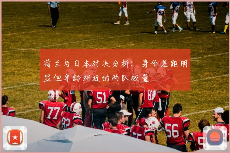 荷兰与日本对决分析:身价差距明显但年龄相近的两队较量
