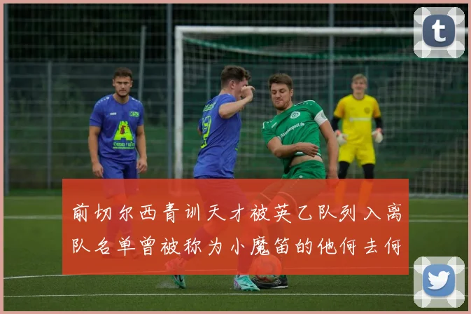 前切尔西青训天才被英乙队列入离队名单曾被称为小魔笛的他何去何从