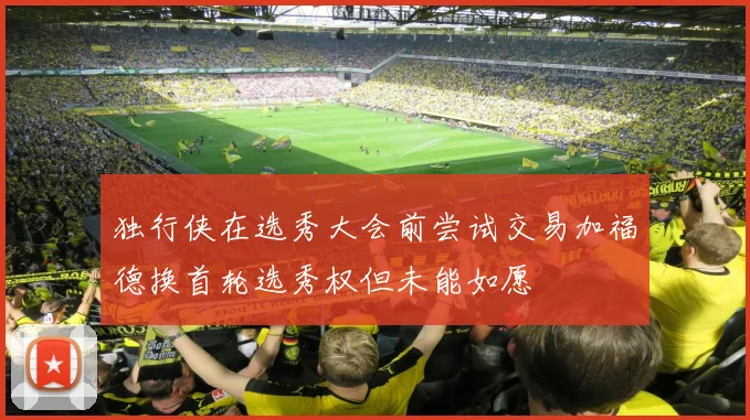 独行侠在选秀大会前尝试交易加福德换首轮选秀权但未能如愿