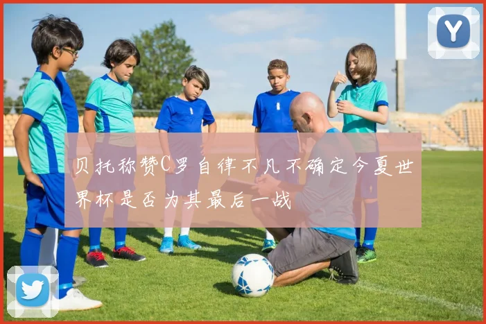 贝托称赞C罗自律不凡不确定今夏世界杯是否为其最后一战
