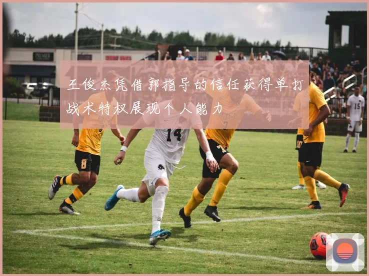 王俊杰凭借郭指导的信任获得单打战术特权展现个人能力