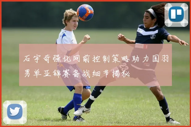 石宇奇强化网前控制策略助力国羽男单亚锦赛备战细节揭秘