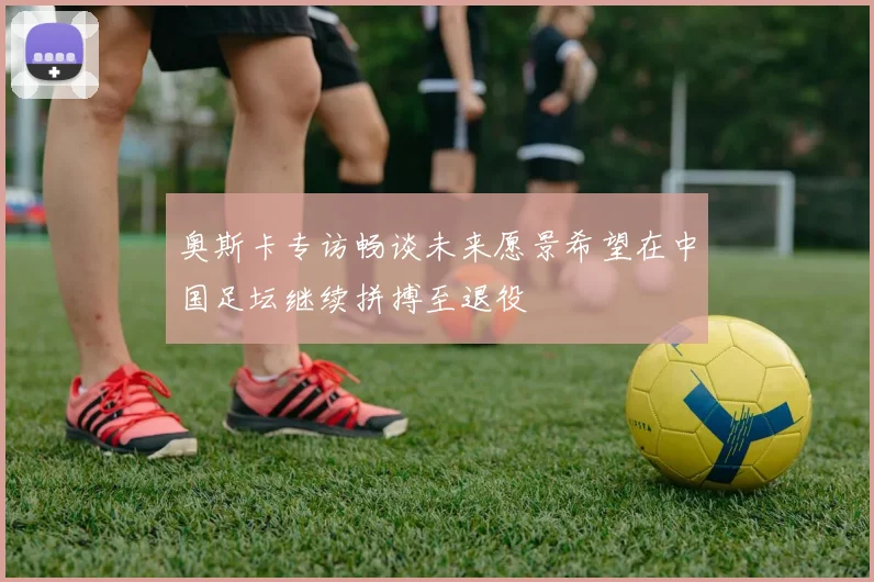奥斯卡专访畅谈未来愿景希望在中国足坛继续拼搏至退役