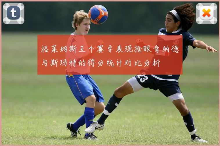 格莱姆斯五个赛季表现抢眼肯纳德与斯玛特的得分统计对比分析