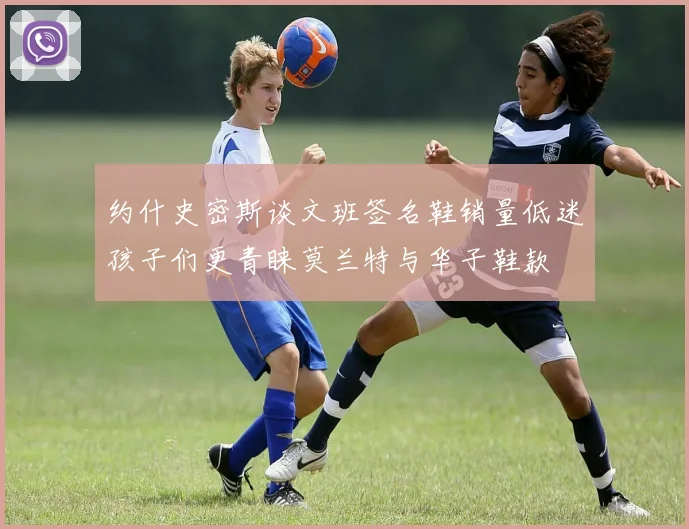 约什史密斯谈文班签名鞋销量低迷孩子们更青睐莫兰特与华子鞋款