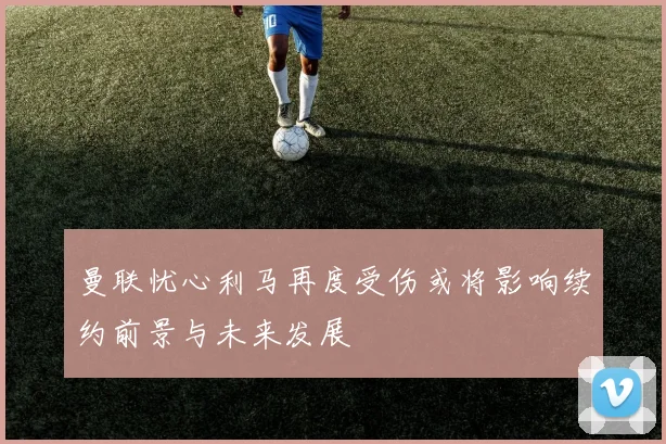曼联忧心利马再度受伤或将影响续约前景与未来发展