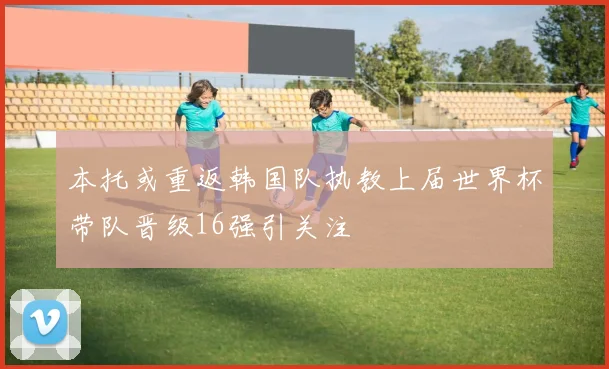 本托或重返韩国队执教上届世界杯带队晋级16强引关注