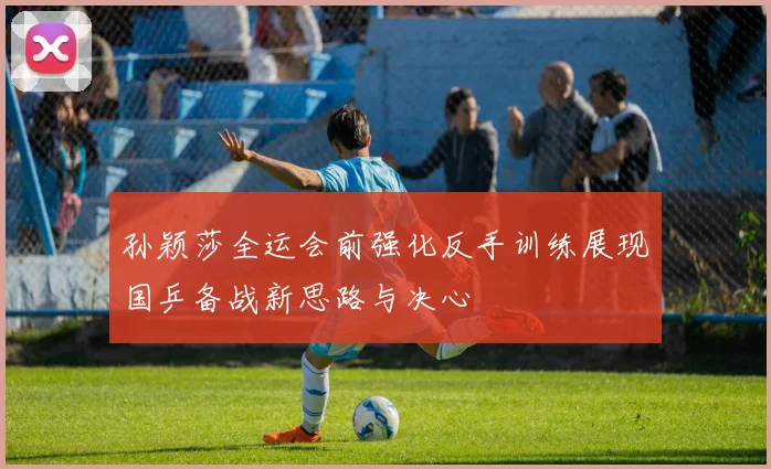 孙颖莎全运会前强化反手训练展现国乒备战新思路与决心