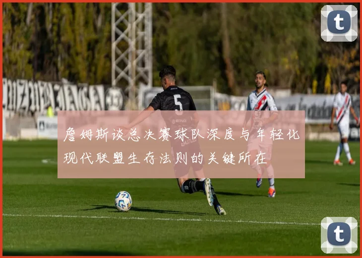 詹姆斯谈总决赛球队深度与年轻化现代联盟生存法则的关键所在