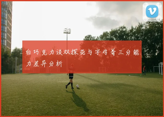 白巧克力谈双探花与字母哥三分能力差异分析