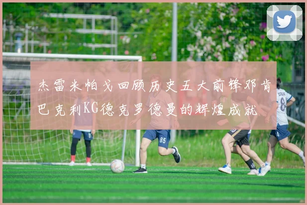 杰雷米帕戈回顾历史五大前锋邓肯巴克利KG德克罗德曼的辉煌成就