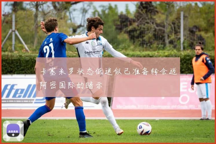 卡塞米罗状态低迷似已准备转会迈阿密国际的暗示