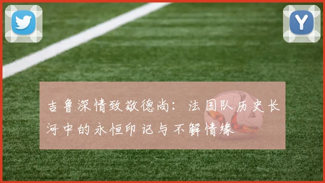 吉鲁深情致敬德尚：法国队历史长河中的永恒印记与不解情缘