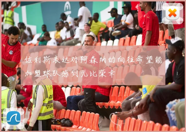 佐利斯表达对阿森纳的向往希望能加盟球队感到无比荣幸