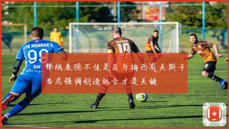 锋线表现不佳是否与梅西有关斯卡洛尼强调创造机会才是关键