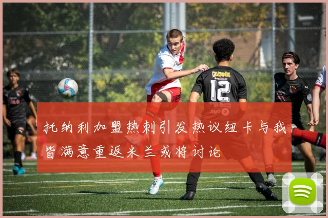 托纳利加盟热刺引发热议纽卡与我皆满意重返米兰或将讨论