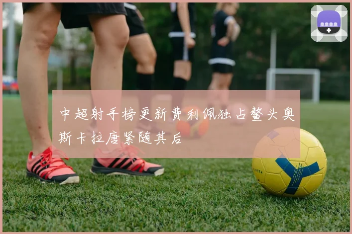 中超射手榜更新费利佩独占鳌头奥斯卡拉唐紧随其后