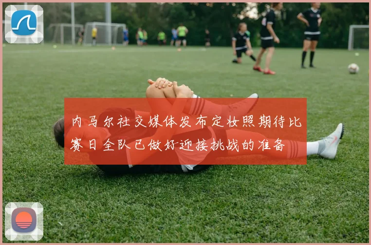 内马尔社交媒体发布定妆照期待比赛日全队已做好迎接挑战的准备