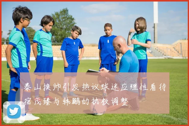 泰山换帅引发热议球迷应理性看待宿茂臻与韩鹏的执教调整