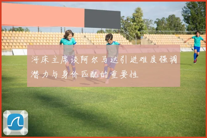 河床主席谈阿尔马达引进难度强调潜力与身价匹配的重要性