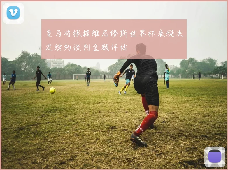 皇马将根据维尼修斯世界杯表现决定续约谈判金额评估