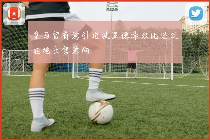 皇马曾有意引进波罗德泽尔比坚定拒绝出售意向
